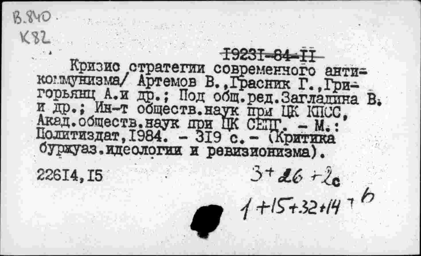 ﻿$340 ки
Кризис стратегии современного антикоммунизма/ Артемов В.»Грасник Г.»Григорьянц А. и др.; Под общ.ред.Загладила В* и др.; Ин-т обществ.наук при ЦК КПСС. Акад.обществ.наук при ЦК СЕПГ. - М.: Политиздат, 1984. - 319 с. - (Критика буряуаз. идеологии и ревизионизма).
22614,15